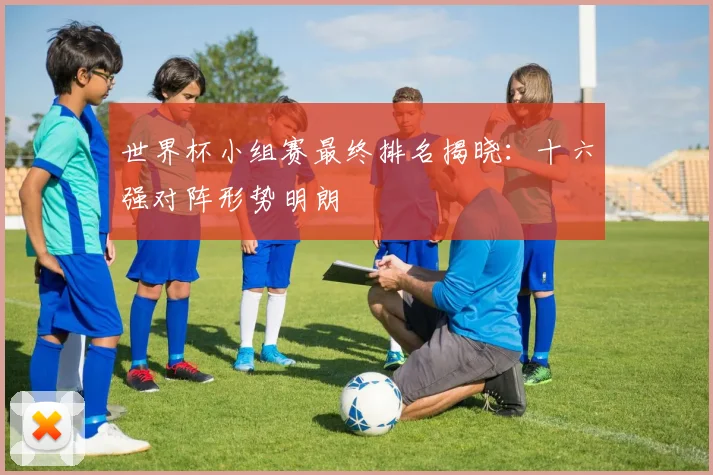 世界杯小组赛最终排名揭晓：十六强对阵形势明朗