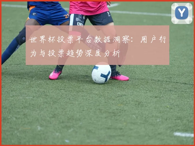 世界杯投票平台数据洞察：用户行为与投票趋势深度分析