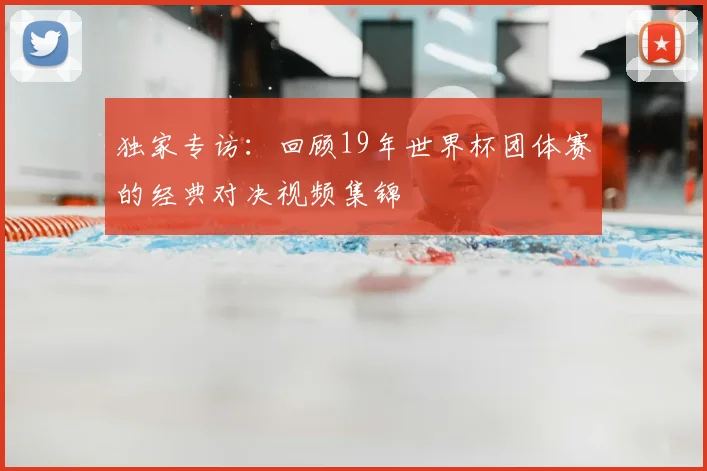 独家专访：回顾19年世界杯团体赛的经典对决视频集锦
