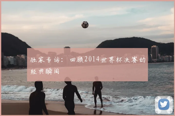 独家专访：回顾2014世界杯决赛的经典瞬间