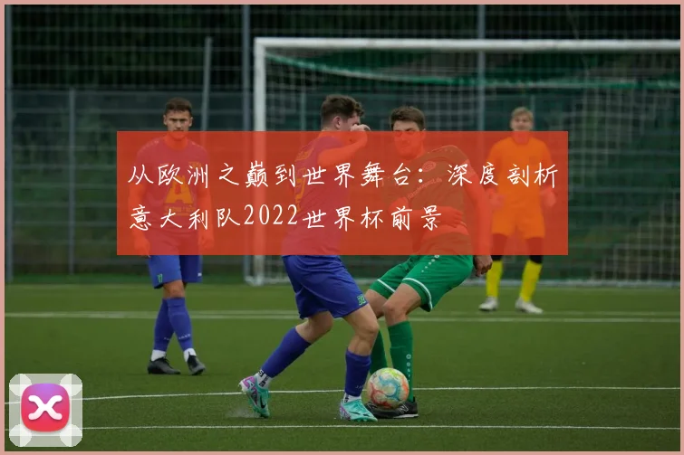 从欧洲之巅到世界舞台:深度剖析意大利队2022世界杯前景