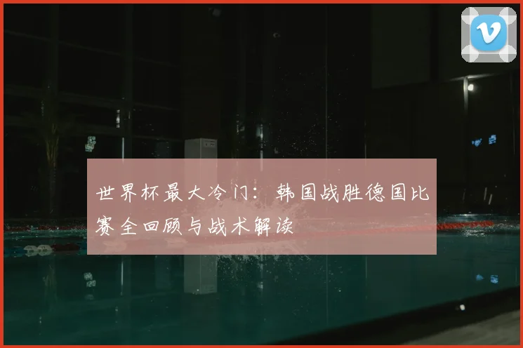 世界杯最大冷门:韩国战胜德国比赛全回顾与战术解读