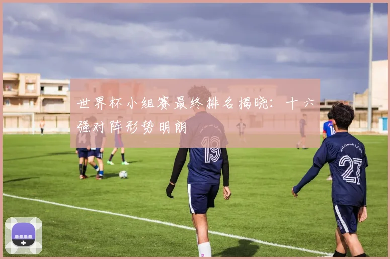 世界杯小组赛最终排名揭晓:十六强对阵形势明朗