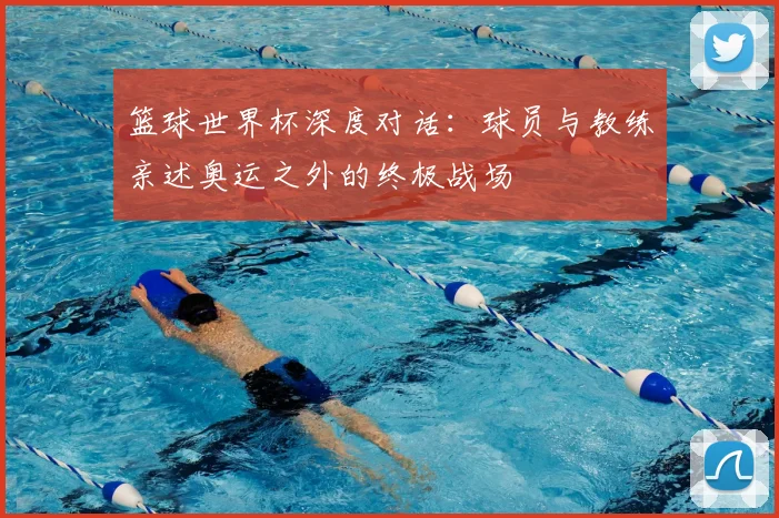 篮球世界杯深度对话：球员与教练亲述奥运之外的终极战场