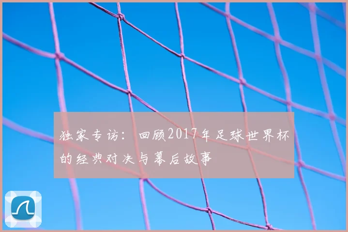 独家专访：回顾2017年足球世界杯的经典对决与幕后故事