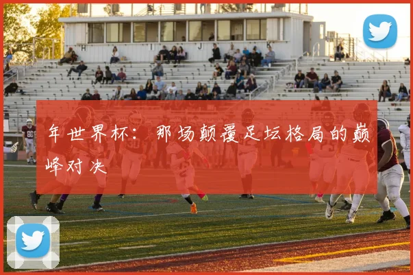 年世界杯：那场颠覆足坛格局的巅峰对决