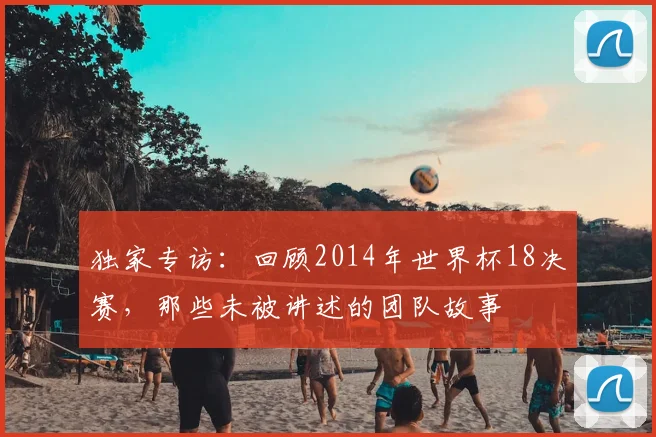 独家专访：回顾2014年世界杯18决赛，那些未被讲述的团队故事
