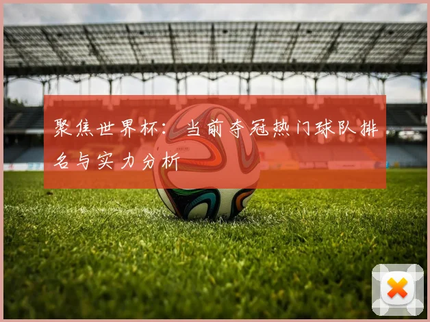 聚焦世界杯：当前夺冠热门球队排名与实力分析