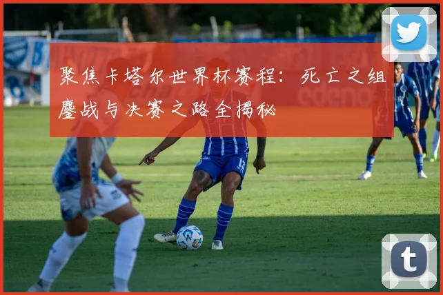 聚焦卡塔尔世界杯赛程：死亡之组鏖战与决赛之路全揭秘